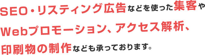 SEO・リスティング広告などの集客やプロモーション、アクセス解析、紙の制作物などのサービスもご用意しております。
